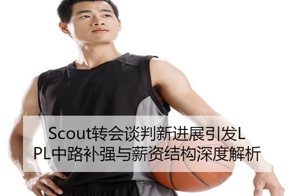 Scout转会谈判新进展引发LPL中路补强与薪资结构深度解析（youbotiyu）